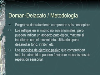 Doman-Delacato / Metodología Programa de tratamiento comprende seis conceptos: Los  reflejos  en si mismo no son anormales, pero pueden indicar un aspecto patológico, maxime si interfieren con el movimiento. Utilizarlos para desarrollar tono, inhibir, etc. Los  módulos de ejercicio pasivo  que comprenden toda la extremidad pueden favorecer mecanismos de repetición sensorial. 