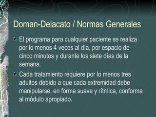 Doman-Delacato / Normas Generales El programa para cualquier paciente se realiza por lo menos 4 veces al día, por espacio de cinco minutos y durante los siete días de la semana. Cada tratamiento requiere por lo menos tres adultos debido a que cada extremidad debe manipularse, en forma suave y rítmica, conforma al módulo apropiado. 
