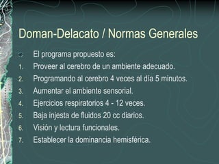 Doman-Delacato / Normas Generales
     El programa propuesto es:
1.   Proveer al cerebro de un ambiente adecuado.
2.   Programando al cerebro 4 veces al día 5 minutos.
3.   Aumentar el ambiente sensorial.
4.   Ejercicios respiratorios 4 - 12 veces.
5.   Baja injesta de fluidos 20 cc diarios.
6.   Visión y lectura funcionales.
7.   Establecer la dominancia hemisférica.
 