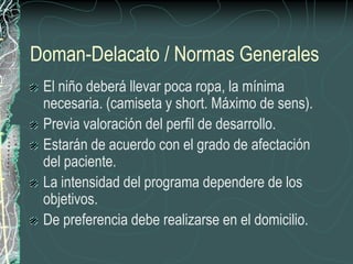 Doman-Delacato / Normas Generales
 El niño deberá llevar poca ropa, la mínima
 necesaria. (camiseta y short. Máximo de sens).
 Previa valoración del perfil de desarrollo.
 Estarán de acuerdo con el grado de afectación
 del paciente.
 La intensidad del programa dependere de los
 objetivos.
 De preferencia debe realizarse en el domicilio.
 