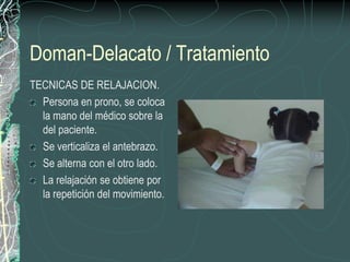 Doman-Delacato / Tratamiento
TECNICAS DE RELAJACION.
  Persona en prono, se coloca
  la mano del médico sobre la
  del paciente.
  Se verticaliza el antebrazo.
  Se alterna con el otro lado.
  La relajación se obtiene por
  la repetición del movimiento.
 