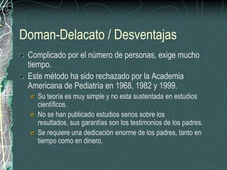 Doman-Delacato / Desventajas
 Complicado por el número de personas, exige mucho
 tiempo.
 Este método ha sido rechazado por la Academia
 Americana de Pediatría en 1968, 1982 y 1999.
   Su teoría es muy simple y no esta sustentada en estudios
   científicos.
   No se han publicado estudios serios sobre los
   resultados, sus garantías son los testimonios de los padres.
   Se requiere una dedicación enorme de los padres, tanto en
   tiempo como en dinero.
 