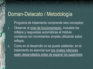 Doman-Delacato / Metodología
     Programa de tratamiento comprende seis conceptos:
1.   Observar el nivel de funcionamiento, incluidos los
     reflejos y respuestas automáticas el módulo
     comienza con movimientos simples utilizando estos
     reflejos.
2.   Como en el desarrollo no se puede adelantar, en el
     tratamiento es esencial que los niveles inferiores
     estén desarrollados antes de esperar los superiores.
 