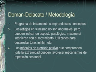 Doman-Delacato / Metodología
     Programa de tratamiento comprende seis conceptos:
3.   Los reflejos en si mismo no son anormales, pero
     pueden indicar un aspecto patológico, maxime si
     interfieren con el movimiento. Utilizarlos para
     desarrollar tono, inhibir, etc.
4.   Los módulos de ejercicio pasivo que comprenden
     toda la extremidad pueden favorecer mecanismos de
     repetición sensorial.
 