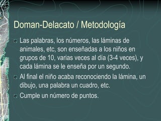 Doman-Delacato / Metodología
 Las palabras, los números, las láminas de
 animales, etc, son enseñadas a los niños en
 grupos de 10, varias veces al día (3-4 veces), y
 cada lámina se le enseña por un segundo.
 Al final el niño acaba reconociendo la lámina, un
 dibujo, una palabra un cuadro, etc.
 Cumple un número de puntos.
 