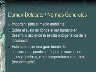 Doman-Delacato / Normas Generales
 Importantísimo el medio ambiente.
 Sobre el suelo es donde el ser humano en
 desarrollo asciende la escala ontogenética de la
 locomoción.
 Este puede ser una gran fuente de
 sensaciones, puede ser áspero o suave, con
 luces y sombras, y con temperaturas variables.
 (recubrimiento).
 