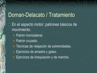 Doman-Delacato / TratamientoEn el aspecto motor: patrones básicos de movimiento.Patrón homolateral.Patrón cruzado.Técnicas de relajación de extremidades.Ejercicios de arrastre y gateo.Ejercicios de braquiación y de marcha.