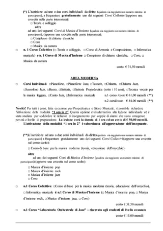 ((**)) LL’’iissccrriizziioonnee aadd uunnoo oo dduuee ccoorrssii iinnddiivviidduuaallii ddàà ddiirriittttoo ((qquuaalloorraa ssiiaa rraaggggiiuunnttoo uunn nnuummeerroo mmiinniimmoo ddii
ppaarrtteecciippaannttii)),, aa ffrreeqquueennttaarree ggrraattuuiittaammeennttee uunnoo ddeeii sseegguueennttii CCoorrssii CCoolllleettttiivvii ((aappppoorrrree uunnaa
ccrroocceettttaa nneellllaa ppaarrttee iinntteerreessssaattaa))::
□□ TTeeoorriiaa ee ssoollffeeggggiioo
oollttrree
aadd uunnoo ddeeii sseegguueennttii CCoorrssii ddii MMuussiiccaa dd’’IInnssiieemmee ((qquuaalloorraa ssiiaa rraaggggiiuunnttoo uunn nnuummeerroo mmiinniimmoo ddii
ppaarrtteecciippaannttii)),, ((aappppoorrrree uunnaa ccrroocceettttaa nneellllaa ppaarrttee iinntteerreessssaattaa))::
□□ CCoommpplleessssoo ddii cchhiittaarrrree ccllaassssiicchhee
□□ CCoorroo
□□ MMuussiiccaa ddaa ccaammeerraa
□□ nn.. 11 CCoorrssoo CCoolllleettttiivvoo ((□□ TTeeoorriiaa ee ssoollffeeggggiioo,, □□ CCoorrssoo ddii AArrmmoonniiaa ee CCoommppoossiizziioonnee,, □□ IInnffoorrmmaattiiccaa
mmuussiiccaallee)) ee nn.. 11 CCoorrssoo ddii MMuussiiccaa dd’’IInnssiieemmee □□ CCoommpplleessssoo ddii cchhiittaarrrree ccllaassssiicchhee,, □□ CCoorroo,, □□
MMuussiiccaa ddaa ccaammeerraa
ccoossttoo €€ 3311,,5500 mmeennssiillii
AARREEAA MMOODDEERRNNAA
□□ CCoorrssii IInnddiivviidduuaallii □□PPiiaannooffoorrttee,, □□PPiiaannooffoorrttee JJaazzzz,, □□TTaassttiieerree,, □□CChhiittaarrrraa,, □□CChhiittaarrrraa JJaazzzz,,
□□SSaassssooffoonnoo JJaazzzz,, □□BBaassssoo,, □□BBaatttteerriiaa,, □□BBaatttteerriiaa PPrrooppeeddeeuuttiiccaa ((ssoottttoo ii 1100 aannnnii)),, □□TTeeccnniiccaa vvooccaallee ppeerr
llaa mmuussiiccaa lleeggggeerraa,, □□CCaannttoo JJaazzzz,, □□IInnffoorrmmaattiiccaa mmuussiiccaallee nn..11 ccoorrssoo //ccoossttoo €€ 6611,,0000 mmeennssiillii ((****))
nn..22 ccoorrssii//ccoossttoo €€ 8844,,0000 mmeennssiillii ((****))
Novità! Per tutti i corsi, fatta eccezione per Propedeutica e Gioco Musicale, è possibile richiedere
l'attivazione della modalità “1 ora in 2”. Questa opzione è un’alternativa alla lezione individuale ed è
stata studiata per soddisfare le richieste di insegnamento per coppie di alunni che siano omogenee
per età e livello di preparazione. La lezione avrà la durata di 1 ora ed un costo di € 50,00 mensili.
LL''aattttiivvaazziioonnee ddeellllaa mmooddaalliittàà ““11 oorraa iinn 22”” èè ssuubboorrddiinnaattaa aallll''aapppprroovvaazziioonnee ddeellll''iinnsseeggnnaannttee..
((****))LL’’iissccrriizziioonnee aadd uunnoo oo dduuee ccoorrssii iinnddiivviidduuaallii ddàà ddiirriittttoo((qquuaalloorraa ssiiaa rraaggggiiuunnttoo uunn nnuummeerroo mmiinniimmoo ddii
ppaarrtteecciippaannttii)) aa ffrreeqquueennttaarree ggrraattuuiittaammeennttee uunnoo ddeeii sseegguueennttii CCoorrssii CCoolllleettttiivvii ((aappppoorrrree uunnaa ccrroocceettttaa
ssuull ccoorrssoo sscceellttoo))::
□□ CCoorrssoo ddii bbaassee ppeerr llaa mmuussiiccaa mmooddeerrnnaa ((tteeoorriiaa,, eedduuccaazziioonnee ddeellll’’oorreecccchhiioo))
oollttrree
aadd uunnoo ddeeii sseegguueennttii CCoorrssii ddii MMuussiiccaa dd’’IInnssiieemmee ((qquuaalloorraa ss iiaa rraaggggiiuunnttoo uunn nnuummeerroo mmiinniimmoo ddii
ppaarrtteecciippaannttii)) ((aappppoorrrree uunnaa ccrroocceettttaa ssuull ccoorrssoo sscceellttoo))::
□□ MMuussiiccaa dd’’iinnssiieemmee ppoopp
□□ MMuussiiccaa dd’’iinnssiieemmee rroocckk
□□ MMuussiiccaa dd’’iinnssiieemmee jjaazzzz
□□ CCoorroo
□□ nn..11 CCoorrssoo CCoolllleettttiivvoo:: □□CCoorrssoo ddii bbaassee ppeerr llaa mmuussiiccaa mmooddeerrnnaa ((tteeoorriiaa,, eedduuccaazziioonnee ddeellll’’oorreecccchhiioo)),,
□□ IInnffoorrmmaattiiccaa mmuussiiccaallee ee nn..11 CCoorrssoo ddii MMuussiiccaa dd’’IInnssiieemmee ((□□ MMuussiiccaa dd’’iinnssiieemmee ppoopp,, □□ MMuussiiccaa
dd’’iinnssiieemmee rroocckk,, □□ MMuussiiccaa dd’’iinnssiieemmee jjaazzzz,, □□ CCoorroo))
ccoossttoo €€ 3311,,5500 mmeennssiillii
□□ nn..11 CCoorrssoo ““LLaabboorraattoorriioo OOrrcchheessttrraallee ddii JJaazzzz”” –– rriisseerrvvaattoo aaggllii ssttuuddeennttii ddii lliivveelllloo aavvaannzzaattoo
ccoossttoo €€ 1155,,0000 mmeennssiillii
____________________________________________________________________________________________________________________________________________________________________
 