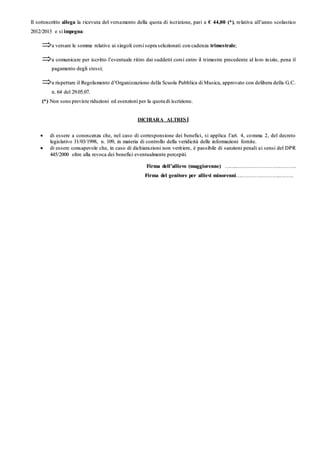 IIll ss oottttooss ccrriittttoo aalllleeggaa llaa rriicceevvuuttaa ddeell vveerrssaa mmeennttoo ddeellllaa qquuoottaa ddii iissccrriizziioonnee,, ppaarrii aa €€ 4444,,0000 ((**)),, rree llaattiivvaa aallll’’aannnnoo ssccoollaassttiiccoo
22001122//22001133 ee ssii iimmppeeggnnaa::
aa vveerrssaarree llee ss oommmmee rreellaattiivvee aaii ssiinnggoollii ccoorrssii ssoopprraa sseelleezziioonnaattii ccoonn ccaaddeennzzaa ttrriimmeess ttrraallee;;
aa ccoommuunniiccaa rree ppeerr iissccrriittttoo ll’’eevveennttuuaallee rriittiirroo ddaaii ssuuddddeettttii ccoorrssii eennttrroo iill ttrriimmeess ttrree pprreecceeddeennttee aall lloo rroo iinn iizziioo,, ppeennaa iill
ppaaggaammeennttoo ddeeggllii ss tteessssii;;
aa rriiss ppeettttaarree iill RReeggoollaa mmeennttoo dd’’OOrrggaanniizzzzaazziioonnee ddeellllaa SSccuuoollaa PPuubbbblliiccaa ddii MMuussiiccaa,, aapppprroovvaattoo ccoonn ddeelliibbeerraa ddeellllaa GG..CC..
nn.. 6644 ddeell 2299..0055..0077..
((**)) NNoonn ssoonnoo pprreevviissttee rriidduuzziioonnii eedd eess eennzziioonnii ppeerr llaa qquuoottaa ddii iiss ccrriizziioonnee..
DICHIARA ALTRESÍ
 ddii eesssseerree aa ccoonnoosscceennzzaa cchhee,, nneell ccaassoo ddii ccoorrrreess ppoonnss iioonnee ddeeii bbeenneeffiiccii,, ss ii aapppplliiccaa ll’’aarrtt.. 44,, ccoo mmmmaa 22,, ddeell ddeeccrreettoo
lleeggiiss llaattiivvoo 3311//0033//11999988,, nn.. 110099,, iinn mmaatteerriiaa ddii ccoonnttrroolllloo ddeellllaa vveerriiddiicciittàà ddeellllee iinnffoorrmmaazziioonnii ffoorrnniittee..
 ddii eess sseerree ccoonnss aappeevvoollee cchhee,, iinn ccaass oo ddii ddiicchhiiaarraa zziioonnii nnoonn vveerriitt iieerree,, èè ppaassss iibbiillee ddii ssaannzziioonnii ppeennaallii aa ii sseennssii ddeell DDPPRR
444455//22000000 oollttrree aallllaa rreevvooccaa ddeeii bbeenneeffiiccii eevveennttuuaallmmeennttee ppeerrcceeppiittii..
FFiirrmmaa ddeellll’’aalllliieevvoo ((mmaaggggiioorreennnnee)) …………..………………………… ………… ……………… ……..
FFiirrmmaa ddeell ggeenniittoorree ppeerr aalllliieevvii mmiinnoorreennnnii…………………… ……………… ……....…………..
 