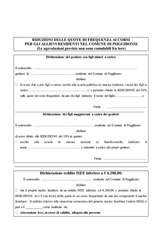 RRIIDDUUZZIIOONNII DDEELLLLEE QQUUOOTTEE DDII FFRREEQQUUEENNZZAA AAII CCOORRSSII
PPEERR GGLLII AALLLLIIEEVVII RREESSIIDDEENNTTII NNEELL CCOOMMUUNNEE DDII PPOOGGGGIIBBOONNSSII
((LLee aaggeevvoollaazziioonnii pprreevviissttee nnoonn ssoonnoo ccuummuullaabbiillii ffrraa lloorroo))
DDiicchhiiaarraazziioonnee ddeell ggeenniittoorree ccoonn ffiiggllii mmiinnoorrii aa ccaarriiccoo::
IIll ssoottttoossccrriittttoo …………………………………………………………………………………………………………………………………………………………………………..
ggeenniittoorree ddii …………………………………………………………………………..rreessiiddeennttee nneell CCoommuunnee ddii PPooggggiibboonnssii
ddiicchhiiaarraa
ddii aavveerree dduuee oo ppiiùù ffiiggllii aa ccaarriiccoo iissccrriittttii aallllaa ssccuuoollaa ppuubbbblliiccaa ddii mmuussiiccaa ((iinnddiiccaarree ii nnoommii ddeeii ffiiggllii aa
ccaarriiccoo:: ………………………………………………………………………………………………)) ee ppeerrttaannttoo cchhiieeddee llaa RRIIDDUUZZIIOONNEE ddeell 1100%%
ssuullllee qquuoottee ddeeii ccoorrssii ffrreeqquueennttaattii ddaa uunnoo ddeeii ffiiggllii ((iinnddiiccaarree iill nnoommee ddeell ffiigglliioo…………………………………………....))..
FFiirrmmaa ………………………………………………………………....
________________________________________________________________________________________________________________________________________________________________
DDiicchhiiaarraazziioonnee ddeeii ffiiggllii mmaaggggiioorreennnnii aa ccaarriiccoo ddeeii ggeenniittoorrii::
IIll ssoottttoossccrriittttoo ……………………………………………………………………………………………………..rreessiiddeennttee nneell CCoommuunnee ddii PPooggggiibboonnssii
ddiicchhiiaarraa
ddii aavveerree ddiirriittttoo aallllaa RRIIDDUUZZIIOONNEE ddeell 1100%% iinn qquuaannttoo::
iissccrriittttoo aallllaa ssccuuoollaa ddii mmuussiiccaa aassssiieemmee aall ffrraatteelllloo//ssoorreellllaa ((iinnddiiccaarree iill
nnoommee…………………………………………………………………………………………)) eennttrraammbbii aa ccaarriiccoo ddeeii pprroopprrii ggeenniittoorrii..
FFiirrmmaa …………..…………………………………………………………..
DDiicchhiiaarraazziioonnee rreeddddiittoo IISSEEEE iinnffeerriioorree aa €€ 66..220000,,0000::
IIll ssoottttoossccrriittttoo …………………………………………………………………………………… rreessiiddeennttee nneell CCoommuunnee ddii PPooggggiibboonnssii
ddiicchhiiaarraa
cchhee iill pprroopprriioo nnuucclleeoo ffaammiilliiaarree hhaa uunn rreeddddiittoo IISSEEEE iinnffeerriioorree aa €€ 66..220000,,0000 ee ppeerrttaannttoo cchhiieeddee llaa
RRIIDDUUZZIIOONNEE ddii 11//33 ((uunn tteerrzzoo)) ddeellllaa qquuoottaa ddii uunn ccoorrssoo ffrreeqquueennttaattoo ddaa uunnoo ddeeii ccoommppoonneennttii iill nnuucclleeoo
ffaammiilliiaarree .. IIll rreeddddiittoo rreellaattiivvoo aallllaa ssiittuuaazziioonnee eeccoonnoommiiccaa ddeell pprroopprriioo nnuucclleeoo ffaammiilliiaarree ((vvaalloorree IISSEEEE)) èè
ppaarrii aa €€ ____________________,, ccoommee rriissuullttaannttee ddaa::
AAtttteessttaazziioonnee IIsseeee,, iinn ccoorrssoo ddii vvaalliiddiittàà,, aalllleeggaattaa aallllaa pprreesseennttee
 