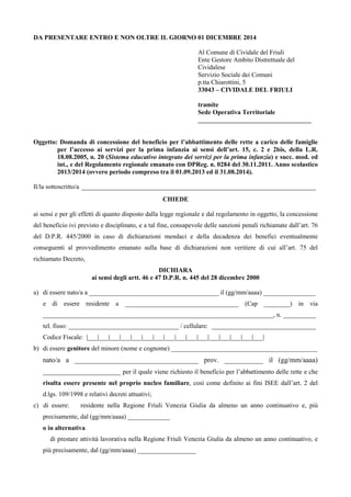 DA PRESENTARE ENTRO E NON OLTRE IL GIORNO 01 DICEMBRE 2014 
Al Comune di Cividale del Friuli 
Ente Gestore Ambito Distrettuale del 
Cividalese 
Servizio Sociale dei Comuni 
p.tta Chiarottini, 5 
33043 – CIVIDALE DEL FRIULI 
tramite 
Sede Operativa Territoriale 
___________________________________ 
Oggetto: Domanda di concessione del beneficio per l’abbattimento delle rette a carico delle famiglie 
per l’accesso ai servizi per la prima infanzia ai sensi dell’art. 15, c. 2 e 2bis, della L.R. 
18.08.2005, n. 20 (Sistema educativo integrato dei servizi per la prima infanzia) e succ. mod. ed 
int., e del Regolamento regionale emanato con DPReg. n. 0284 del 30.11.2011. Anno scolastico 
2013/2014 (ovvero periodo compreso tra il 01.09.2013 ed il 31.08.2014). 
Il/la sottoscritto/a ________________________________________________________________________ 
CHIEDE 
ai sensi e per gli effetti di quanto disposto dalla legge regionale e dal regolamento in oggetto, la concessione 
del beneficio ivi previsto e disciplinato, e a tal fine, consapevole delle sanzioni penali richiamate dall’art. 76 
del D.P.R. 445/2000 in caso di dichiarazioni mendaci e della decadenza dei benefici eventualmente 
conseguenti al provvedimento emanato sulla base di dichiarazioni non veritiere di cui all’art. 75 del 
richiamato Decreto, 
DICHIARA 
ai sensi degli artt. 46 e 47 D.P.R. n. 445 del 28 dicembre 2000 
a) di essere nato/a a ________________________________________ il (gg/mm/aaaa) ________________ 
e di essere residente a ___________________________________ (Cap ________) in via 
_______________________________________________________________________, n. __________ 
tel. fisso: __________________________________ / cellulare: ________________________________ 
Codice Fiscale: |___|___|___|___|___|___|___|___|___|___|___|___|___|___|___|___| 
b) di essere genitore del minore (nome e cognome) _____________________________________________ 
nato/a a ___________________________________ prov. ___________ il (gg/mm/aaaa) 
________________________ per il quale viene richiesto il beneficio per l’abbattimento delle rette e che 
risulta essere presente nel proprio nucleo familiare, così come definito ai fini ISEE dall’art. 2 del 
d.lgs. 109/1998 e relativi decreti attuativi; 
c) di essere:  residente nella Regione Friuli Venezia Giulia da almeno un anno continuativo e, più 
precisamente, dal (gg/mm/aaaa) _____________ 
o in alternativa 
 di prestare attività lavorativa nella Regione Friuli Venezia Giulia da almeno un anno continuativo, e 
più precisamente, dal (gg/mm/aaaa) __________________ 
 