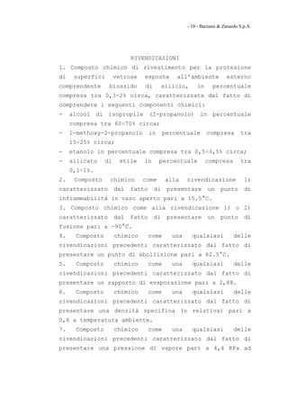 - 10 - Barzanò & Zanardo S.p.A.




                            RIVENDICAZIONI
1. Composto chimico di rivestimento per la protezione
di    superfici       vetrose   esposte       all’ambiente            esterno
comprendente      biossido      di        silicio,     in      percentuale
compresa tra 0,3÷2% circa, caratterizzata dal fatto di
comprendere i seguenti componenti chimici:
-    alcool di isopropile (2-propanolo) in percentuale
     compresa tra 60÷70% circa;
-    1-methoxy-2-propanolo          in    percentuale       compresa        tra
     15÷25% circa;
-    etanolo in percentuale compresa tra 0,5÷3,5% circa;
-    silicato    di    etile    in       percentuale        compresa        tra
     0,1÷1%.
2.    Composto    chimico       come       alla    rivendicazione             1)
caratterizzato        dal   fatto    di    presentare       un     punto      di
infiammabilità in vaso aperto pari a 15.5°C.
3. Composto chimico come alla rivendicazione 1) o 2)
caratterizzato        dal   fatto    di    presentare       un     punto      di
fusione pari a -90°C.
4.    Composto        chimico       come     una     qualsiasi           delle
rivendicazioni precedenti caratterizzato dal fatto di
presentare un punto di ebollizione pari a 82.5°C.
5.    Composto        chimico       come     una     qualsiasi           delle
rivendicazioni precedenti caratterizzato dal fatto di
presentare un rapporto di evaporazione pari a 2,88.
6.    Composto        chimico       come     una     qualsiasi           delle
rivendicazioni precedenti caratterizzato dal fatto di
presentare una densità specifica (o relativa) pari a
0,8 a temperatura ambiente.
7.    Composto        chimico       come     una     qualsiasi           delle
rivendicazioni precedenti caratterizzato dal fatto di
presentare una pressione di vapore pari a 4,4 KPa ad
 