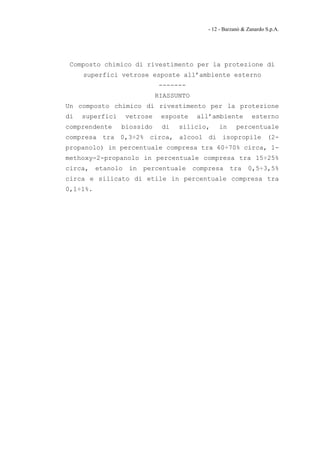 - 12 - Barzanò & Zanardo S.p.A.




 Composto chimico di rivestimento per la protezione di
     superfici vetrose esposte all’ambiente esterno
                               -------
                              RIASSUNTO
Un composto chimico di rivestimento per la protezione
di   superfici      vetrose    esposte     all’ambiente          esterno
comprendente     biossido      di   silicio,      in      percentuale
compresa tra 0,3÷2% circa, alcool di isopropile (2-
propanolo) in percentuale compresa tra 60÷70% circa, 1-
methoxy-2-propanolo in percentuale compresa tra 15÷25%
circa,    etanolo   in   percentuale      compresa     tra     0,5÷3,5%
circa e silicato di etile in percentuale compresa tra
0,1÷1%.
 