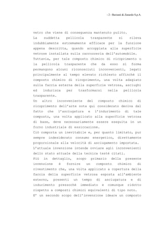 - 2 - Barzanò & Zanardo S.p.A.




vetro che viene di conseguenza mantenuto pulito.
La      suddetta        pellicola          trasparente            si        rileva
indubbiamente         estremamente      efficace         per     la     funzione
appena       descritta,   quando       accoppiata         alla      superficie
vetrose installata sulla carrozzeria dell’automobile.
Tuttavia, per tale composto chimico di ricoprimento o
la    pellicola        trasparente         che    da      esso        si     forma
permangono       alcuni   riconosciuti           inconvenienti,             legati
principalmente al tempo elevato richiesto affinché il
composto chimico di ricoprimento, una volta adagiato
sulla faccia esterna della superficie vetrosa, asciughi
ed      indurisca       per        trasformarsi         nella          pellicola
trasparente.
Un    altro      inconveniente         del       composto         chimico         di
ricoprimento dell’arte nota qui considerato deriva dal
fatto     che    l’asciugatura         e     l’indurimento             di       tale
composto, una volta applicato alla superficie vetrosa
di base, deve necessariamente essere eseguita in un
forno industriale di essiccazione.
Ciò comporta un inevitabile e, per quanto limitato, pur
sempre       indesiderato     consumo       energetico,          direttamente
proporzionale alla velocità di asciugamento impostata.
L’attuale invenzione intende ovviare agli inconvenienti
dello stato attuale della tecnica testé citati.
Più     in    dettaglio,       scopo       primario        della        presente
invenzione        è     fornire       un     composto            chimico          di
rivestimento che, una volta applicato a copertura della
faccia della superficie vetrosa esposta all’ambiente
esterno,       presenti       un    tempo    di        asciugatura          e     di
indurimento       pressoché        immediato       e    comunque           ridotto
rispetto a composti chimici equivalenti di tipo noto.
E’ un secondo scopo dell’invenzione ideare un composto
 