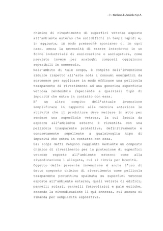 - 3 - Barzanò & Zanardo S.p.A.




chimico di rivestimento di superfici vetrose esposte
all’ambiente esterno che solidifichi in tempi rapidi e,
in aggiunta, in modo pressoché spontaneo o, in ogni
caso, senza la necessità di essere introdotto in un
forno industriale di essiccazione o asciugatura, come
previsto     invece      per    analoghi        composti       oggigiorno
reperibili in commercio.
Nell’ambito di tale scopo, è compito dell’invenzione
ridurre rispetto all’arte nota i consumi energetici da
sostenere per applicare in modo efficace una pellicola
trasparente di rivestimento ad una generica superficie
vetrosa     rendendola     repellente       a    qualsiasi         tipo      di
impurità che entra in contatto con essa.
E’   un      altro       compito         dell’attuale          invenzione
semplificare       in   rapporto    alla    tecnica        anteriore         le
attività che il produttore deve mettere in atto per
rendere     una    superficie      vetrosa,      la    cui     faccia        da
esporre     all’ambiente       esterno     è     rivestita         con     una
pellicola     trasparente       protettiva,       definitivamente              e
concretamente       repellente       a     qualsivoglia           tipo       di
impurità che entra in contatto con essa.
Gli scopi detti vengono raggiunti mediante un composto
chimico di rivestimento per la protezione di superfici
vetrose     esposte      all’ambiente           esterno       come        alla
rivendicazione 1 allegata, cui si rinvia per brevità.
Oggetto    della    presente     invenzione       è   anche       l’uso      di
detto composto chimico di rivestimento come pellicola
trasparente protettiva spalmata su superfici vetrose
esposte all’ambiente esterno, quali vetrate di edifici,
pannelli solari, pannelli fotovoltaici e pale eoliche,
secondo la rivendicazione 11 qui annessa, cui ancora si
rimanda per semplicità espositiva.
 