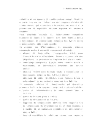 - 5 - Barzanò & Zanardo S.p.A.




relativa ad un esempio di realizzazione esemplificativo
e preferito, ma non limitativo, del composto chimico di
rivestimento, qui rivendicato in esclusiva, adatto alla
protezione di superfici vetrose esposte all’ambiente
esterno.
Tale     composto         chimico     di    rivestimento           comprende
biossido di silicio (o silice, SiO2 come formula bruta
o molecolare) in percentuale compresa tra 0,3÷2% circa
e generalmente allo stato amorfo.
In     accordo      con      l’invenzione,      il   composto          chimico
comprende anche i seguenti componenti chimici:
-    alcool      di     isopropile     (2-propanolo,             C3H8O      come
     formula bruta o molecolare, isomero strutturale del
     propanolo) in percentuale compresa tra 60÷70% circa;
-    1-methoxy-2-propanolo (C4H10O2 come formula bruta o
     molecolare)        in    percentuale       compresa       tra       15÷25%
     circa;
-    etanolo (C2H5OH come formula bruta o molecolare) in
     percentuale compresa tra 0,5÷3,5% circa;
-    silicato di etile (Si(OC2H5)4 come formula bruta o
     molecolare) in percentuale compresa tra 0,1÷1%.
Il     composto       chimico    di   rivestimento         qui     descritto
presenta inoltre le seguenti proprietà fisico-chimiche:
-    punto     di     infiammabilità       in   vaso     aperto        pari      a
     15.5°C;
-    punto di fusione pari a -90°C;
-    punto di ebollizione di 82.5°C;
-    rapporto di evaporazione (inteso come rapporto tra
     la temperatura di evaporazione di un dato materiale
     e quella di un materiale specifico di riferimento)
     pari a 2,88;
-    densità specifica (o relativa, intesa come rapporto
 