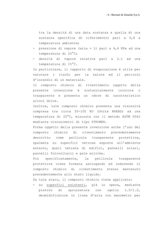 - 6 - Barzanò & Zanardo S.p.A.




     tra la densità di una data sostanza e quella di una
     sostanza       specifica        di        riferimento)            pari     a    0,8     a
     temperatura ambiente;
-    pressione di vapore (aria = 1) pari a 4,4 KPa ad una
     temperatura di 20°C;
-    densità       di     vapore         relativa      pari          a    2.1       ad     una
     temperatura di 15°C.
In particolare, il rapporto di evaporazione è utile per
valutare       i    rischi        per      la     salute          ed      il    pericolo
d’incendio di un materiale.
Il    composto          chimico      di        rivestimento              oggetto         della
presente       invenzione            è     sostanzialmente                 incolore          o
trasparente         e     presenta         un     odore         di       caratteristico
alcool dolce.
Inoltre, tale composto chimico presenta una viscosità
compresa     tra        circa     50-100        KU   (Unità           KREBS)        ad     una
temperatura di 20°C, misurata con il metodo ASTM D562
mediante viscosimetri di tipo STROMER.
Forma oggetto della presente invenzione anche l’uso del
composto       chimico          di        rivestimento                precedentemente
descritto          come     pellicola             trasparente               protettiva,
spalmata       su       superfici         vetrose      esposte             all’ambiente
esterno,     quali        vetrate         di    edifici,         pannelli           solari,
pannelli fotovoltaici e pale eoliche.
Più       specificatamente,                la        pellicola              trasparente
protettiva         viene    formata         asciugando           ed       indurendo         il
composto       chimico       di      rivestimento               stesso          mantenuto
precedentemente allo stato liquido.
Da tale stato, il composto chimico viene applicato:
-    su   superfici         esistenti,           già       in        opera,      mediante
     pistole        di      spruzzatura              con        ugello           1.0/1.2,
     deumidificatore in linea d’aria con manometro per
 