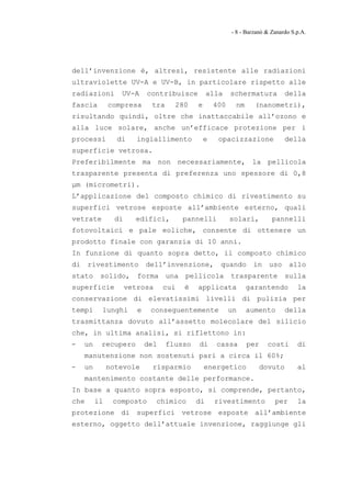 - 8 - Barzanò & Zanardo S.p.A.




dell’invenzione è, altresì, resistente alle radiazioni
ultraviolette UV-A e UV-B, in particolare rispetto alle
radiazioni        UV-A       contribuisce          alla     schermatura          della
fascia         compresa       tra     280     e       400    nm      (nanometri),
risultando quindi, oltre che inattaccabile all’ozono e
alla luce solare, anche un’efficace protezione per i
processi         di      ingiallimento            e    opacizzazione             della
superficie vetrosa.
Preferibilmente ma non necessariamente, la pellicola
trasparente presenta di preferenza uno spessore di 0,8
μm (micrometri).
L’applicazione del composto chimico di rivestimento su
superfici vetrose esposte all’ambiente esterno, quali
vetrate          di     edifici,          pannelli          solari,         pannelli
fotovoltaici e pale eoliche, consente di ottenere un
prodotto finale con garanzia di 10 anni.
In funzione di quanto sopra detto, il composto chimico
di    rivestimento           dell’invenzione,          quando       in     uso     allo
stato      solido,       forma      una   pellicola         trasparente          sulla
superficie            vetrosa      cui    è   applicata           garantendo          la
conservazione di elevatissimi livelli di pulizia per
tempi      lunghi        e    conseguentemente              un    aumento        della
trasmittanza dovuto all’assetto molecolare del silicio
che, in ultima analisi, si riflettono in:
-    un    recupero          del    flusso    di      cassa       per     costi       di
     manutenzione non sostenuti pari a circa il 60%;
-    un        notevole        risparmio          energetico            dovuto        al
     mantenimento costante delle performance.
In base a quanto sopra esposto, si comprende, pertanto,
che       il    composto        chimico       di      rivestimento           per      la
protezione di superfici vetrose esposte all’ambiente
esterno, oggetto dell’attuale invenzione, raggiunge gli
 