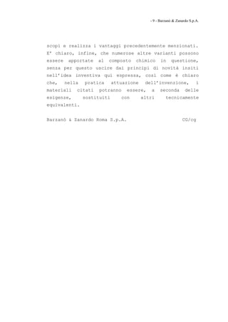 - 9 - Barzanò & Zanardo S.p.A.




scopi e realizza i vantaggi precedentemente menzionati.
E’ chiaro, infine, che numerose altre varianti possono
essere    apportate   al   composto    chimico      in    questione,
senza per questo uscire dai principi di novità insiti
nell’idea inventiva qui espressa, così come è chiaro
che,     nella   pratica      attuazione    dell’invenzione,              i
materiali    citati    potranno    essere,     a    seconda        delle
esigenze,        sostituiti      con       altri       tecnicamente
equivalenti.


Barzanò & Zanardo Roma S.p.A.                                    CG/cg
 