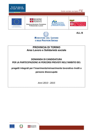 Pagina 1 di 5
Direzione Istruzione, Formazione
Professionale e Lavoro
1
ALL B
PROVINCIA DI TORINO
Area Lavoro e Solidarietà sociale
DOMANDA DI CANDIDATURA
PER LA PARTECIPAZIONE AI PERCORSI PREVISTI NELL’AMBITO DEI:
progetti integrati per l’inserimento/reinserimento lavorativo rivolti a
persone disoccupate
Anni 2013 - 2015
 