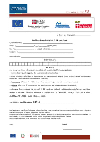 Pagina 2 di 5
Direzione Istruzione, Formazione
Professionale e Lavoro
2
Al Centro per l’Impiego di___________________
Dichiarazione ai sensi del D.P.R. 445/2000
Il/ La sottoscritto/a ________________________________________________________ ___
Nato/a a______________________ il ___/____/_____ (gg/mm/aaaa)
Cod. Fisc. ___________________ __ __ Recapito telefonico ___________________________
Residente in__________________________________________________________________
Domiciliato/a in ________________________________________________________________
CODICE IBAN:
DICHIARA
□ di aver preso visione e di conoscere le modalità e le condizioni dell’Avviso, con particolare
riferimento ai requisiti soggettivi che devono possedere i destinatari;
□ di non partecipare, alla data di pubblicazione dell’avviso pubblico, ad altre misure di politica attiva promossi dalla
Provincia di Torino (pertanto di non avere un PAI attivo);
□ di non essere alla data di pubblicazione dell’avviso pubblico percettore di ammortizzatori sociali;
□ di essere alla data di pubblicazione dell’avviso pubblico percettore di ammortizzatori sociali;
□ di essere disoccupato/a da non più di 24 mesi alla data di pubblicazione dell’avviso pubblico,
privo/a di lavoro e iscritto/a alle liste di disponibilità dei Centri per l’Impiego provinciali ai sensi
del D.lgvo 181/2000 e succ. integr. e modif.
□ di essere iscritto presso il CPI di_________________________________
Con la presente manifesta l’interesse nei confronti del Programma inserimento/reinserimento Disoccupati e dichiara
di essere disponibile ad essere inserito nei percorsi previsti.
Consapevole delle conseguenze civili e penali previste per coloro che rendono attestazioni false, richiamate dall’art. 76
del DPR 445/2000, dichiara che le notizie fornite nel presente modulo rispondono a verità.
Ai sensi del D. Lgs. 196/2003, acconsente al trattamento dei dati personali.
Data, In Fede
_______________________
 