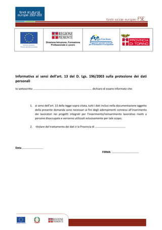 Pagina 3 di 5
Direzione Istruzione, Formazione
Professionale e Lavoro
3
Informativa ai sensi dell’art. 13 del D. Lgs. 196/2003 sulla protezione dei dati
personali
Io sottoscritto …………………………………………………………………………. dichiaro di essere informato che:
1. ai sensi dell’art. 13 della legge sopra citata, tutti i dati inclusi nella documentazione oggetto
della presente domanda sono necessari ai fini degli adempimenti connessi all’inserimento
dei lavoratori nei progetti integrati per l’inserimento/reinserimento lavorativo rivolti a
persone disoccupate e verranno utilizzati eslusivamente per tale scopo;
2. titolare del trattamento dei dati è la Provincia di ……………………………………..
Data.............................
FIRMA …………………………………
 