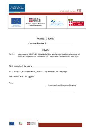 Pagina 4 di 5
Direzione Istruzione, Formazione
Professionale e Lavoro
4
PROVINCIA DI TORINO
Centro per l’impiego di____________________________
RICEVUTA
Oggetto: Presentazione DOMANDA DI CANDIDATURA per la partecipazione ai percorsi di
ricollocazione previsti dal Programma per l’inserimento/reinserimento Disoccupati
Si dichiara che il Signor/ra ________________________________
ha presentato,in data odierna, presso questo Centro per l’Impiego
la domanda di cui all’oggetto.
Data,
Il Responsabile del Centro per l’Impiego
_________________________
 