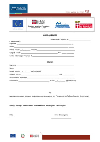 Pagina 5 di 5
Direzione Istruzione, Formazione
Professionale e Lavoro
5
MODELLO DELEGA
Al Centro per l’Impiego di __________________________
Il sottoscritto/a
Cognome _________________________________________________________________ __
Nome _________________________________________________________________ ______
Data di nascita ___/___/_____ Telefono _____________________________________________
Luogo di nascita ____________________________________________ Prov. _____ _________
Iscritto al Centro per l’Impiego di __________________________________________________
DELEGA
Cognome _____________________________________________________________________
Nome ________________________________________________________________________
Data di nascita ___/___/_____ (gg/mm/aaaa)
Luogo di nascita _____________________________________________ Prov. _____________
N. documento di identità _________________________________________________________
Rilasciato da _____________________________________ in data ___/___/_____ (gg/mm/aaaa)
PER
la presentazione della domanda di candidatura al Programma per l’inserimento/reinserimento Disoccupati
Si allega fotocopia del documento di identità valido del delegante e del delegato
Data, Firma del delegante
________________________
 