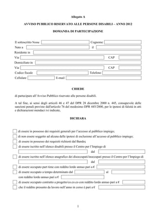 Allegato A

         AVVISO PUBBLICO RISERVATO ALLE PERSONE DISABILI – ANNO 2012

                               DOMANDA DI PARTECIPAZIONE


Il sottoscritto Nome                                           Cognome
Nato a                                                          il
Residente in
Via                                                                                 CAP
Domiciliato in
Via                                                                                 CAP
Codice fiscale                                                Telefono
Cellulare                         E-mail


                                               CHIEDE

di partecipare all’Avviso Pubblico riservato alle persone disabili.

A tal fine, ai sensi degli articoli 46 e 47 del DPR 28 dicembre 2000 n. 445, consapevole delle
sanzioni penali previste dall'articolo 76 del medesimo DPR 445/2000, per le ipotesi di falsità in atti
e dichiarazioni mendaci ivi indicate,

                                             DICHIARA



  di essere in possesso dei requisiti generali per l’accesso al pubblico impiego;
  di non essere soggetto ad alcuna delle ipotesi di esclusione all’accesso al pubblico impiego;
   di essere in possesso dei requisiti richiesti dal Bando;
   di essere iscritto nell’elenco disabili presso il Centro per l’Impiego di
                                                               dal
   di essere iscritto nell’elenco anagrafico dei disoccupati/inoccupati presso il Centro per l’Impiego di
                                                               dal
   di essere occupato part time con reddito lordo annuo pari a €
   di essere occupato a tempo determinato dal                                  al
   con reddito lordo annuo pari a €
   di essere occupato contratto a progetto/co.co.co con reddito lordo annuo pari a €
   che il reddito presunto da lavoro nell’anno in corso è pari a €




                                                    1
 