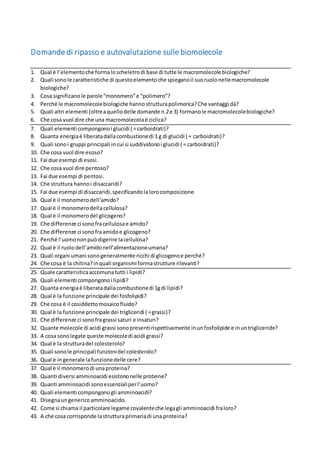 1
Domande di ripasso e autovalutazione sulle biomolecole
1. Qual è l’elemento che forma lo scheletro di base di tutte le macromolecole biologiche?
2. Quali sono le caratteristiche di questo elemento che spiegano il suo ruolo nelle macromolecole
biologiche?
3. Che cosa significano le parole “monomero” e “polimero”?
4. Perché le macromolecole biologiche hanno struttura polimerica? Che vantaggi dà?
5. Quali altri elementi (oltre a quello delle domande n.2 e 3) possono far parte delle biomolecole?
6. Che cosa vuol dire che una macromolecola è ciclica?
7. Quali elementi compongono i glucidi ( = carboidrati)?
8. Quanta energia è liberata dalla combustione di 1 g di glucidi ( = carboidrati)?
9. Quali sono i gruppi principali in cui si suddividono i glucidi ( = carboidrati)?
10. Che cosa sono i monosaccaridi?
11. Che cosa vuol dire esoso?
12. Fai due esempi di esosi.
13. Che cosa vuol dire pentoso?
14. Fai due esempi di pentosi.
15. Che struttura hanno i disaccaridi?
16. Fai due esempi di disaccaridi, specificando la loro composizione.
17. Perché alcune persone non digeriscono bene il latte?
18. Che cosa sono i polisaccaridi?
19. Qual è il monomero dell’amido?
20. Qual è il monomero della cellulosa?
21. Qual è il monomero del glicogeno?
22. Che differenze ci sono fra cellulosa e amido?
23. Che differenze ci sono fra amido e glicogeno?
24. Perché l’uomo non può digerire la cellulosa?
25. Qual è il ruolo dell’amido nell’alimentazione umana?
26. Quali organi umani sono generalmente ricchi di glicogeno e perché?
27. Che cosa è la chitina? in quali organismi forma strutture rilevanti?
28. Quale elemento è presente nella chitina, e non negli altri carboidrati che abbiamo studiato?
29. Quale caratteristica accomuna tutti i lipidi?
30. Quali elementi compongono i lipidi?
31. Quanta energia è liberata dalla combustione di 1g di lipidi?
32. Qual è la funzione principale dei fosfolipidi?
33. Che cosa è il cosiddetto mosaico fluido?
34. Qual è la funzione principale dei trigliceridi ( = grassi)?
35. Che differenze ci sono fra grassi saturi e insaturi?
36. Quante molecole di acidi grassi sono presenti rispettivamente in un fosfolipide e in un trigliceride?
37. A cosa sono legate queste molecole di acidi grassi?
38. Qual è la struttura del colesterolo?
39. Quali sono le principali funzioni del colesterolo?
40. Qual è in generale la funzione delle cere?
41. Fai qualche esempio di terpeni.
42. Qual è il monomero di una proteina?
43. Quanti diversi amminoacidi esistono nelle proteine (umane)?
 