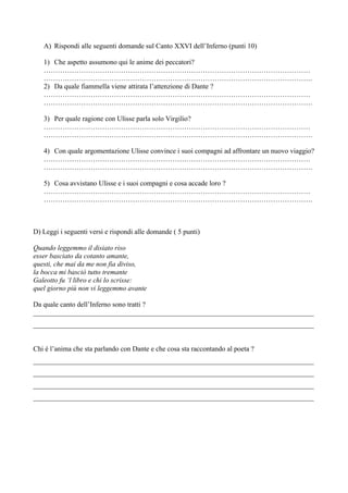 A) Rispondi alle seguenti domande sul Canto XXVI dell’Inferno (punti 10)

   1) Che aspetto assumono qui le anime dei peccatori?
   ……………………………………………………………………………………………………
   …………………………………………………………………………………………………….
   2) Da quale fiammella viene attirata l’attenzione di Dante ?
   ……………………………………………………………………………………………………
   …………………………………………………………………………………………………….

   3) Per quale ragione con Ulisse parla solo Virgilio?
   ……………………………………………………………………………………………………
   …………………………………………………………………………………………………….

   4) Con quale argomentazione Ulisse convince i suoi compagni ad affrontare un nuovo viaggio?
   ……………………………………………………………………………………………………
   …………………………………………………………………………………………………….

   5) Cosa avvistano Ulisse e i suoi compagni e cosa accade loro ?
   ……………………………………………………………………………………………………
   …………………………………………………………………………………………………….



D) Leggi i seguenti versi e rispondi alle domande ( 5 punti)

Quando leggemmo il disiato riso
esser basciato da cotanto amante,
questi, che mai da me non fia diviso,
la bocca mi basciò tutto tremante
Galeotto fu ‘l libro e chi lo scrisse:
quel giorno più non vi leggemmo avante

Da quale canto dell’Inferno sono tratti ?
________________________________________________________________________________
________________________________________________________________________________


Chi è l’anima che sta parlando con Dante e che cosa sta raccontando al poeta ?
________________________________________________________________________________
________________________________________________________________________________
________________________________________________________________________________
________________________________________________________________________________
 