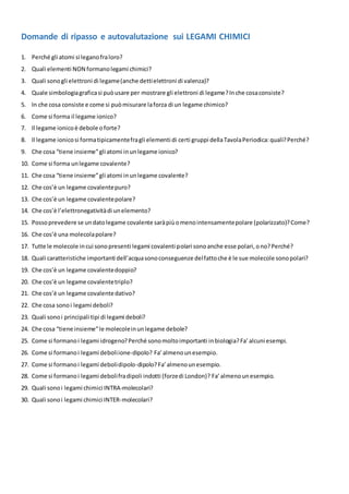 Domande di ripasso e autovalutazione sui LEGAMI CHIMICI
1. Perché gli atomi si leganofraloro?
2. Quali elementi NON formanolegami chimici?
3. Quali sonogli elettroni di legame(anche dettielettroni di valenza)?
4. Quale simbologiagraficasi puòusare per mostrare gli elettroni di legame?Inche cosaconsiste?
5. In che cosa consiste e come si puòmisurare laforza di un legame chimico?
6. Come si forma il legame ionico?
7. Il legame ionicoè debole oforte?
8. Il legame ionicosi formatipicamentefragli elementi di certi gruppi dellaTavolaPeriodica:quali?Perché?
9. Che cosa “tiene insieme”gli atomi inunlegame ionico?
10. Come si forma unlegame covalente?
11. Che cosa “tiene insieme”gli atomi inunlegame covalente?
12. Che cos’è un legame covalentepuro?
13. Che cos’è un legame covalentepolare?
14. Che cos’è l’elettronegativitàdi unelemento?
15. Possoprevedere se undatolegame covalente saràpiùomenointensamentepolare (polarizzato)?Come?
16. Che cos’è una molecolapolare?
17. Tutte le molecole incui sonopresenti legami covalenti polari sonoanche esse polari,ono?Perché?
18. Quali caratteristiche importanti dell’acquasonoconseguenze delfattoche è le sue molecole sonopolari?
19. Che cos’è un legame covalentedoppio?
20. Che cos’è un legame covalentetriplo?
21. Che cos’è un legame covalentedativo?
22. Che cosa sonoi legami deboli?
23. Quali sonoi principali tipi di legami deboli?
24. Che cosa “tiene insieme”le molecoleinunlegame debole?
25. Come si formanoi legami idrogeno?Perché sonomoltoimportanti inbiologia?Fa’alcuni esempi.
26. Come si formanoi legami deboliione-dipolo? Fa’almenounesempio.
27. Come si formanoi legami debolidipolo-dipolo?Fa’almenounesempio.
28. Come si formanoi legami debolifradipoli indotti (forzedi London)? Fa’almenounesempio.
29. Quali sonoi legami chimici INTRA-molecolari?
30. Quali sonoi legami chimici INTER-molecolari?
 