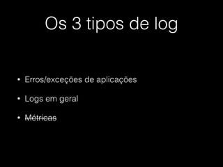 Os 3 tipos de log
• Erros/exceções de aplicações
• Logs em geral
• Métricas
 
