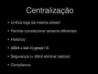 Centralização
• Uniﬁca logs da mesma stream
• Permite correlacionar streams diferentes
• Histórico
• (SSH + tail -f | grep) * 5
• Segurança (+ difícil eliminar rastros)
• Compliance
 