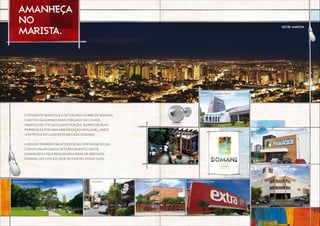 Tribo do açaí Supermercado Pão de Açúcar
Academia a! Body Tech
o atraente Marista É o Setor mais nobre de Goiânia.
o metro quadrado mais cobiçado da cidade,
símbolo de status e sofisticação. bairro de ruas
permeadas por uma arborização invejável, onde
a estética do luxo está em cada esquina.
a região também é muito especial por fazer divisa
com os valorizados setores bueno e oeste,
conhecidos pela requintada rede de serviços.
Domani life style é vocÊ no centro disso tudo.
AMANHEÇA
NO
MARISTA.
Setor marista
Parque Lago das Rosas Piquiras colégio marista Hipermercado Extra
Shopping Bougainville
 