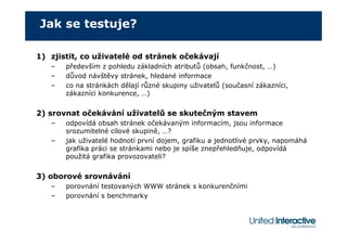 Jak se testuje?

1) zjistit, co uživatelé od stránek očekávají
   –   především z pohledu základních atributů (obsah, funkčnost, …)
   –   důvod návštěvy stránek, hledané informace
   –   co na stránkách dělají různé skupiny uživatelů (současní zákazníci,
       zákazníci konkurence, …)


2) srovnat očekávání uživatelů se skutečným stavem
   –   odpovídá obsah stránek očekávaným informacím, jsou informace
       srozumitelné cílové skupině, …?
   –   jak uživatelé hodnotí první dojem, grafiku a jednotlivé prvky, napomáhá
       grafika práci se stránkami nebo je spíše znepřehledňuje, odpovídá
       použitá grafika provozovateli?


3) oborové srovnávání
   –   porovnání testovaných WWW stránek s konkurenčními
   –   porovnání s benchmarky
 