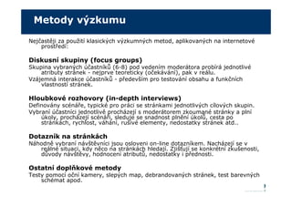 Metody výzkumu

Nejčastěji za použití klasických výzkumných metod, aplikovaných na internetové
    prostředí:

Diskusní skupiny (focus groups)
Skupina vybraných účastníků (6-8) pod vedením moderátora probírá jednotlivé
    atributy stránek - nejprve teoreticky (očekávání), pak v reálu.
Vzájemná interakce účastníků - především pro testování obsahu a funkčních
    vlastností stránek.

Hloubkové rozhovory (in-depth interviews)
Definovány scénáře, typické pro práci se stránkami jednotlivých cílových skupin.
Vybraní účastníci jednotlivě procházejí s moderátorem zkoumané stránky a plní
    úkoly, procházejí scénáři, sleduje se snadnost plnění úkolů, cesta po
    stránkách, rychlost, váhání, rušivé elementy, nedostatky stránek atd..

Dotazník na stránkách
Náhodně vybraní návštěvníci jsou osloveni on-line dotazníkem. Nacházejí se v
   reálné situaci, kdy něco na stránkách hledají. Zjišťují se konkrétní zkušenosti,
   důvody návštěvy, hodnocení atributů, nedostatky i přednosti.

Ostatní doplňkové metody
Testy pomocí oční kamery, slepých map, debrandovaných stránek, test barevných
    schémat apod.
 