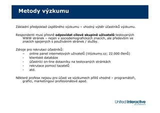 Metody výzkumu

Základní předpoklad úspěšného výzkumu – vhodný výběr účastníků výzkumu.

Respondenti musí přesně odpovídat cílové skupině uživatelů testovaných
    WWW stránek – nejen v sociodemografických znacích, ale především ve
    znacích spojených s používáním stránek / služby.

Zdroje pro rekrutaci účastníků:
    –    online panel internetových uživatelů (iVýzkumy.cz; 22.000 členů)
    -    klientské databáze
    -    účastníci on-line dotazníku na testovaných stránkách
    -    rekrutace pomocí tazatelů
    -    atd.

Některé profese nejsou pro účast ve výzkumech příliš vhodné – programátoři,
    grafici, marketingoví profesionálové apod.
 