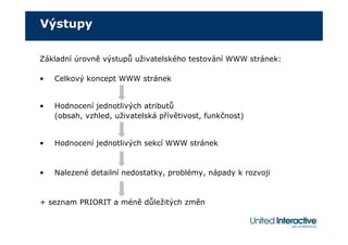 Výstupy

Základní úrovně výstupů uživatelského testování WWW stránek:

•   Celkový koncept WWW stránek


•   Hodnocení jednotlivých atributů
    (obsah, vzhled, uživatelská přívětivost, funkčnost)


•   Hodnocení jednotlivých sekcí WWW stránek


•   Nalezené detailní nedostatky, problémy, nápady k rozvoji


+ seznam PRIORIT a méně důležitých změn
 