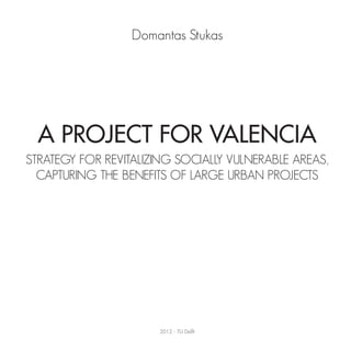 Domantas Stukas




  A Project For Valencia
STRATEGY FOR REVITALIZING SOCIALLY VULNERABLE AREAS,
  CAPTURING THE BENEFITS OF LARGE URBAN PROJECTS




                       2012 - TU Delft
 