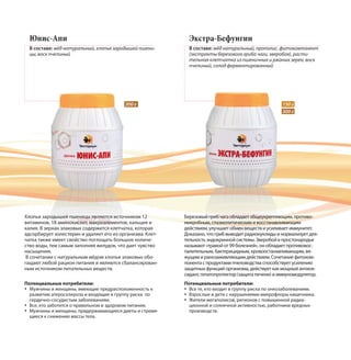 300 г
Юнис-Апи
В составе: мёд натуральный, хлопья зародышей пшени-
цы, воск пчелиный
Хлопья зародышей пшеницы являются источником 12
витаминов, 18 аминокислот, макроэлементов, кальция и
калия. В зернах злаковых содержится клетчатка, которая
адсорбирует холестерин и удаляет его из организма. Клет-
чатка также имеет свойство поглощать большое количе-
ство воды, тем самым заполняя желудок, что дает чувство
насыщения.
В сочетании с натуральным мёдом хлопья злаковых обо-
гащают любой рацион питания и являются сбалансирован-
ным источником питательных веществ.
Экстра-Бефунгин
В составе: мёд натуральный, прополис, фитокомпонент
(экстракты березового гриба чаги, зверобоя), расти-
тельная клетчатка из пшеничных и ржаных зерен, воск
пчелиный, солод ферментированный
Березовый гриб чага обладает общеукрепляющим, противо-
микробным, спазмолитическим и восстанавливающим
действием, улучшает обмен веществи усиливает иммунитет.
Доказано, что гриб выводит радионуклиды и нормализует дея-
тельность эндокринной системы. Зверобой в простонародье
называют «травой от 99 болезней», он обладает противовос-
палительным, бактерицидным, кровоостанавливающим, вя-
жущим и ранозаживляющим действием. Сочетание фитоком-
понента с продуктами пчеловодства способствует усилению
защитных функций организма, действует как мощный антиок-
сидант, гепатопротектор (защита печени) и иммуномодулятор.
150 г
300 г
Потенциальные потребители:
Все те, кто входит в группу риска по онкозаболеваниям.
Взрослые и дети с нарушениями микрофлоры кишечника.
Жители мегаполисов, регионов с повышенной радиа-
ционной и солнечной активностью, работники вредных
производств.
Потенциальные потребители:
Мужчины и женщины, имеющие предрасположенность к
развитию атеросклероза и входящие в группу риска по
сердечно-сосудистым заболеваниям.
Все, кто заботится о правильном и здоровом питании.
Мужчины и женщины, придерживающиеся диеты и стремя-
щиеся к снижению массы тела.
 