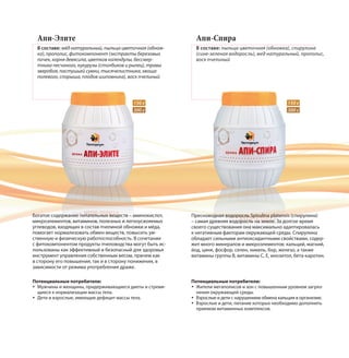 Апи-Элите
В составе: мёд натуральный, пыльца цветочная (обнож-
ка), прополис, фитокомпонент (экстракты березовых
почек, корня девясила, цветков календулы, бессмер-
тника песчаного, кукурузы (столбиков и рылец), травы
зверобоя, пастушьей сумки, тысячелистника, хвоща
полевого, спорыша, плодов шиповника), воск пчелиный
Богатое содержание питательных веществ – аминокислот,
микроэлементов, витаминов, полезных и легкоусвояемых
углеводов, входящих в состав пчелиной обножки и мёда,
помогает нормализовать обмен веществ, повысить ум-
ственную и физическую работоспособность. В сочетании
с фитокомпонентом продукты пчеловодства могут быть ис-
пользованы как эффективный и безопасный для здоровья
инструмент управления собственным весом, причем как
в сторону его повышения, так и в сторону понижения, в
зависимости от режима употребления драже.
Апи-Спира
В составе: пыльца цветочная (обножка), спирулина
(сине-зеленая водоросль), мед натуральный, прополис,
воск пчелиный
Пресноводная водоросль Spirulina platensis (спирулина)
– самая древняя водоросль на земле. За долгое время
своего существования она максимально адаптировалась
к негативным факторам окружающей среды. Спирулина
обладает сильными антиоксидантными свойствами, содер-
жит много минералов и микроэлементов: кальций, магний,
йод, цинк, фосфор, селен, никель, бор, железо, а также
витамины группы В, витамины С, Е, инозитол, бета-каротин.
Потенциальные потребители:
Мужчины и женщины, придерживающиеся диеты и стремя-
щиеся к нормализации массы тела.
Дети и взрослые, имеющие дефицит массы тела.
Потенциальные потребители:
Жители мегаполисов и зон с повышенным уровнем загряз-
нения окружающей среды.
Взрослые и дети с нарушением обмена кальция в организме.
Взрослые и дети, питание которых необходимо дополнить
приемом витаминных комплексов.
150 г
300 г
150 г
300 г
 