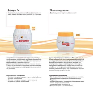 Молочко трутневое
В составе: расплод трутневый (гомогенат)
Трутневый расплод содержит витамины А, В, С, Е, Н, кальций,
магний, аминокислоты, железо, марганец, фолиевую кислоту,
цинк и другие полезные вещества. Он является богатейшим
источником протеинов и фитостеринов – антагонистов
холестериновых соединений, обладающих антиоксидант-
ной и иммуностимулирующей активностью. Доказано, что
потребление фитостеринов снижает риск возникновения
ишемической болезни сердца, рака толстой кишки, простаты,
молочной железы, желудка и легких.
150 г
Потенциальные потребители:
Все, кто стремится сохранить высокую умственную активность
и хорошую физическую форму на протяжении долгих лет.
Подростки.
Мужчины и женщины, стремящиеся к поддержанию гармо-
ничных сексуальных отношений.
Женщины в период беременности.
Женщины во время и после менопаузы.
Формула Ра
В составе: пыльца цветочная (обножка), экстракт пче-
линой огневки (восковой моли), прополис, воск пчелиный
Экстракт личинок восковой моли содержит нуклеотиды,
нуклеозиды и их производные, свободные аминокислоты,
сахара и жирные кислоты, а также биологически важные
микроэлементы и щелочную протеазу.
Длительное использование экстракта пчелиной огневки
в пищу способствует восстановлению функций органов и
тканей человека, улучшению репродуктивной деятельно-
сти организма.
Потенциальные потребители:
Мужчины и женщины, входящие в группу риска по бронхо-
легочным заболеваниям.
Мужчины и женщины, входящие в группу риска по
сердечно-сосудистым заболеваниям.
150 г
300 г
 