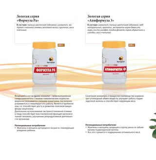 Золотая серия
«Формула Ра»
В составе: пыльца цветочная (обножка), изомальт, экс-
тракт пчелиной огневки (восковой моли), прополис, воск
пчелиный
Золотая серия
«Апиформула 3»
В составе: изомальт, пыльца цветочная (обножка), мёд
натуральный, прополис, экстракты корня девясила,
аира, листа шалфея, плодов фенхеля, корня одуванчика и
солодки, воск пчелиный
Входящий в состав драже изомальт – низкокалорийный
сахарозаменитель с низким гликемическим индексом -
медленно всасывается стенками кишечника, постепенно
усваивается и стимулирует его работу. Является пробиоти-
ком, т.е. способствует росту и развитию полезной микро-
флоры кишечника.
Длительное использование экстракта пчелиной огневки
в пищу способствует восстановлению функций органов и
тканей человека, улучшению репродуктивной деятельно-
сти организма.
Сочетание изомальта и продуктов пчеловодства нормали-
зует углеводный обмен веществ, улучшает работу подже-
лудочной железы и способствует коррекции веса.
Потенциальные потребители:
Мужчины и женщины, входящие в группу риска по заболе-
ваниям поджелудочной железы.
Все, кто стремится к поддержанию оптимального веса.
300 г 300 г
Потенциальные потребители:
Мужчины и женщины детородного возраста, планирующие
рождение ребенка.
 