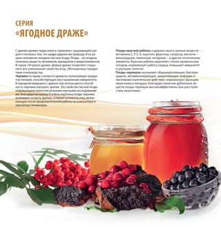 СЕРИЯ
«ЯГОДНОЕ ДРАЖЕ»
С давних времен люди жили в гармонии с окружающей сре-
дой и питались тем, что щедро дарила им природа. В их ра-
цион неизменно входили лесные ягоды. Ягоды - это кладезь
полезных веществ: витаминов, минералов и микроэлементов.
В серии «Ягодное драже» форма драже позволяет сохра-
нить все уникальные свойства ягод, обогащенных продук-
тами пчеловодства.
Черника по праву считается одним из полезнейших продук-
тов питания, способствующих восстановлению иммунитета.
В народной медицине с давних пор используется способ-
ность черники улучшать зрение. Это свойство лесной ягоды
подтверждено многочисленными научными исследования-
ми. Благодаря витамину А и бета-каротину ягоды черники
усиливают остроту зрения, снимают усталость глаз, возни-
кающую после продолжительной работы на компьютере и
просмотра телевизора.
Плоды красной рябины содержат много ценных веществ –
витамины С, Р, Е, К, каротин, фруктозу, сахарозу, кислоты –
виноградную, лимонную, янтарную – и другие питательные
элементы. Красная рябина укрепляет стенки кровеносных
сосудов, нормализует работу сердца, повышает иммунитет
и улучшает аппетит.
Плоды черемухи оказывают общеукрепляющее, бактери-
цидное, витаминизирующее, закрепляющее, вяжущее и
противовоспалительное действие, нормализуют функцию
кишечника и желудка. Благодаря наличию дубильных ве-
ществ плоды черемухи высокоэффективны при расстрой-
ствах кишечника.
 