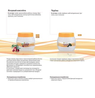 Черёма
В составе: плоды черёмухи, мёд натуральный, про-
полис, воск пчелиный
Ягодный коктейль
В составе: плоды черноплодной рябины, клюквы, брус-
ники, мёд натуральный, пыльца цветочная (обножка),
прополис, воск пчелиный
Сочетание плодов черёмухи, мёда и прополиса способ-
ствует улучшению работы желудочно-кишечного тракта.
Плоды клюквы, брусники и черноплодной рябины богаты
ценными веществами, витаминами, микроэлементами,
бензойной и хинной кислотами, фитонцидами, амино-
кислотами. В ягодах содержится огромное количество
фитовеществ, обладающих способностью нормализовать
обменные процессы.
В сочетании с продуктами пчеловодства усиливается
действие полезных веществ, в результате чего «Ягодный
коктейль» превращается в супервитаминный продукт.
150 г150 г
300 г
Потенциальные потребители:
Взрослые и дети, питание которых требует дополнительно-
го приема витаминных комплексов.
Потенциальные потребители:
Взрослые и дети с нарушениями функций желудочно-
кишечного тракта.
 