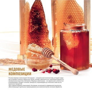 МЕДОВЫЕ
КОМПОЗИЦИИ
Основа медовых композиций «Тенториум» – натуральный пчелиный мёд, который содер-
жит углеводы (глюкозу и фруктозу), белки, липиды, аминокислоты, важнейшие ферменты,
минеральные вещества и витамины. Медовые композиции – это идеальный и полностью
усваивающийся продукт питания, прекрасно сохраняющий все полезные свойства на-
туральных продуктов.
При создании медовых композиций «Тенториум» используется современная технология,
обеспечивающая тщательное перемешивание всех компонентов без тепловой обработки.
 