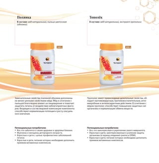 Полянка
В составе: мёд натуральный, пыльца цветочная
(обножка).
Тополёк
В составе: мёд натуральный, экстракт прополиса
Замечательные свойства пчелиной обножки дополнены
не менее ценными свойствами мёда. Мёд в сочетании с
пыльцой благотворно влияет на пищеварение и помогает
защитить печень от воздействия неблагоприятных факто-
ров. Входящие в состав медовой композиции компоненты
способствуют нормализации потенции и росту сексуаль-
ного влечения.
Прополис имеет превосходные целительные свойства, об-
ладает противовирусным, противовоспалительным, анти-
микробным и антиоксидантным действием. В сочетании с
мёдом прополис способствует повышению защитных сил
организма и нормализации обмена веществ.
300 г 300 г
Потенциальные потребители:
Все, кто заботится о своем здоровье и здоровье близких.
Мужчины и женщины детородного возраста.
Взрослые и дети с целью профилактики заболеваний
печени.
Взрослые и дети, питание которых необходимо дополнить
приемом витаминных комплексов.
Потенциальные потребители:
Все, кто заинтересован в укреплении своего иммунитета.
Взрослые и дети, заинтересованные в усилении защиты
организма (в период эпидемий гриппа и ОРВИ).
Взрослые и дети, питание которых необходимо дополнить
приемом витаминных комплексов.
 