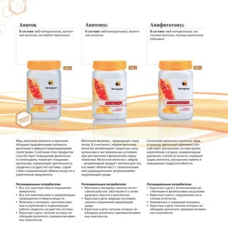 Апиток
В составе: мёд натуральный, маточ-
ное молочко, экстракт прополиса
Апитонус
В составе: мёд натуральный, маточ-
ное молочко
Мёд, маточное молочко и прополис
обладают выраженными антиокси-
дантными и иммуностимулирующими
свойствами. Сочетание этих продуктов
способствует повышению физическо-
го потенциала, помогает очищению
организма, нормализует деятельность
сердечно-сосудистой системы, содей-
ствует нормализации обмена веществ и
укреплению иммунитета.
Маточное молочко – природный стиму-
лятор. В сочетании с мёдом маточное
молочко активизирует защитные силы
организма в экстремальных условиях,
при умственном и физическом переу-
томлении. Маточное молочко с мёдом
– незаменимый продукт питания для тех,
кто живет вблизи мест с техногенными
или радиационными загрязнениями
окружающей среды.
Апифитотонус
В составе: мед натуральный, ма-
точное молочко, пыльца цветочная
(обножка)
Сочетание маточного молочка, мёда
и пыльцы цветочной (обножки) спо-
собствует улучшению состава крови,
укреплению сосудов, нормализации
давления, снятию усталости, нормали-
зации аппетита, улучшению памяти и
повышению трудоспособности.
300 г 300 г 300 г
ЛИДЕР
ПРОДАЖ
Потенциальные потребители:
Все, кто заинтересован в повышении
иммунитета.
Все, кто заинтересован в нормализации
пищеварения и обмена веществ.
Мужчины и женщины, заинтересован-
ные в укреплении и нормализации
работы сердечно-сосудистой системы.
Взрослые и дети, питание которых не-
обходимо дополнить приемом витамин-
ных комплексов.
Потенциальные потребители:
Мужчины и женщины, занятые интен-
сивной работой, заботящиеся о своем
здоровье, красоте и долголетии.
Взрослые и дети, живущие в условиях
сильного загрязнения окружающей
среды.
Взрослые и дети, питание которых не-
обходимо дополнить приемом витамин-
ных комплексов.
Потенциальные потребители:
Взрослые и дети с интенсивными ум-
ственными и физическими нагрузками.
Взрослые и дети с нарушением сна и
плохим аппетитом.
Беременные и кормящие женщины.
Взрослые и дети, питание которых не-
обходимо дополнить приемом витамин-
ных комплексов
 