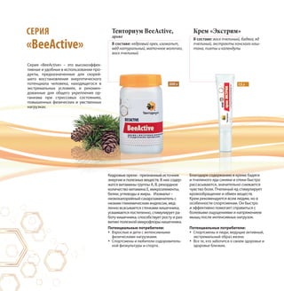 Тенториум BeeActive,
драже
В составе: кедровый орех, изомальт,
мёд натуральный, маточное молочко,
воск пчелиный
Крем «Экстрим»
В составе: воск пчелиный, бадяга, яд
пчелиный, экстракты конского каш-
тана, пихты и календулы
15 г300 г
Серия «BeeАctive» – это высокоэффек-
тивные и удобные в использовании про-
дукты, предназначенные для скорей-
шего восстановления энергетического
потенциала человека, находящегося в
экстремальных условиях, и рекомен-
дованные для общего укрепления ор-
ганизма при стрессовых состояниях,
повышенных физических и умственных
нагрузках.
СЕРИЯ
«BeeActive»
Кедровые орехи - признанный источник
энергии и полезных веществ. В них содер-
жатся витамины группы А, B, рекордное
количество витамина Е, микроэлементы,
белки, углеводы и жиры. Изомальт –
низкокалорийный сахарозаменитель с
низким гликемическим индексом, мед-
ленно всасывается стенками кишечника,
усваивается постепенно, стимулирует ра-
боту кишечника, способствует росту и раз-
витию полезной микрофлоры кишечника.
Благодаря содержанию в креме бадяги
и пчелиного яда синяки и отеки быстро
рассасываются, значительно снижается
чувство боли. Пчелиный яд стимулирует
кровообращение и обмен веществ.
Крем рекомендуется всем людям, но в
особенности спортсменам. Он быстро
и эффективно помогает справиться с
болевыми ощущениями и напряжением
мышц после интенсивных нагрузок.
Потенциальные потребители:
Спортсмены и люди, ведущие активный,
экстремальный образ жизни.
Все те, кто заботится о своем здоровье и
здоровье близких.
Потенциальные потребители:
Взрослые и дети с интенсивными
физическими нагрузками.
Спортсмены и любители оздоровитель-
ной физкультуры и спорта.
 